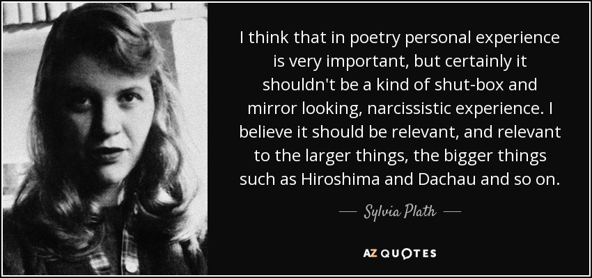 I think that in poetry personal experience is very important, but certainly it shouldn't be a kind of shut-box and mirror looking, narcissistic experience. I believe it should be relevant, and relevant to the larger things, the bigger things such as Hiroshima and Dachau and so on. - Sylvia Plath