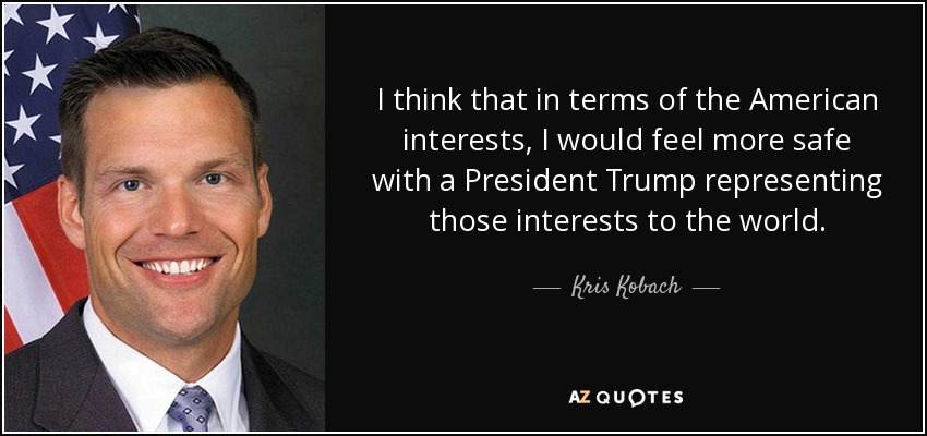 I think that in terms of the American interests, I would feel more safe with a President Trump representing those interests to the world. - Kris Kobach