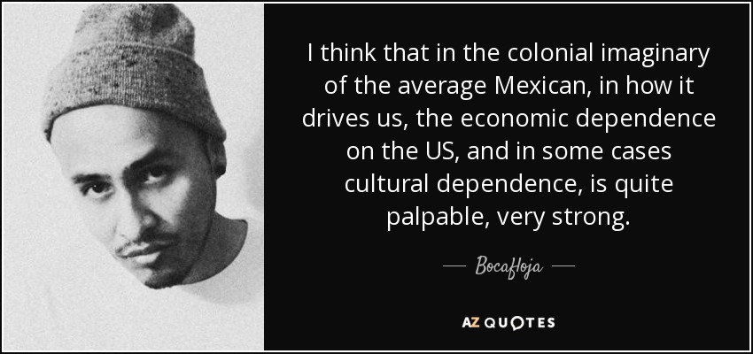 I think that in the colonial imaginary of the average Mexican, in how it drives us, the economic dependence on the US, and in some cases cultural dependence, is quite palpable, very strong. - Bocafloja