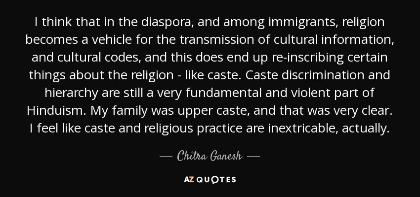 I think that in the diaspora, and among immigrants, religion becomes a vehicle for the transmission of cultural information, and cultural codes, and this does end up re-inscribing certain things about the religion - like caste. Caste discrimination and hierarchy are still a very fundamental and violent part of Hinduism. My family was upper caste, and that was very clear. I feel like caste and religious practice are inextricable, actually. - Chitra Ganesh