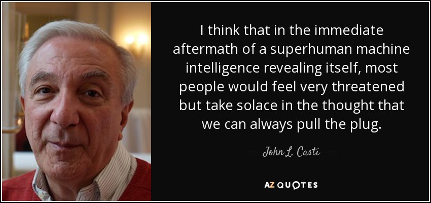 I think that in the immediate aftermath of a superhuman machine intelligence revealing itself, most people would feel very threatened but take solace in the thought that we can always pull the plug. - John L. Casti