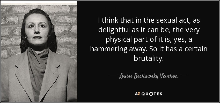 I think that in the sexual act, as delightful as it can be, the very physical part of it is, yes, a hammering away. So it has a certain brutality. - Louise Berliawsky Nevelson