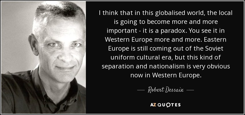 I think that in this globalised world, the local is going to become more and more important - it is a paradox. You see it in Western Europe more and more. Eastern Europe is still coming out of the Soviet uniform cultural era, but this kind of separation and nationalism is very obvious now in Western Europe. - Robert Dessaix