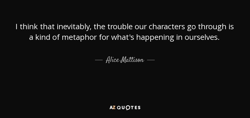 I think that inevitably, the trouble our characters go through is a kind of metaphor for what's happening in ourselves. - Alice Mattison