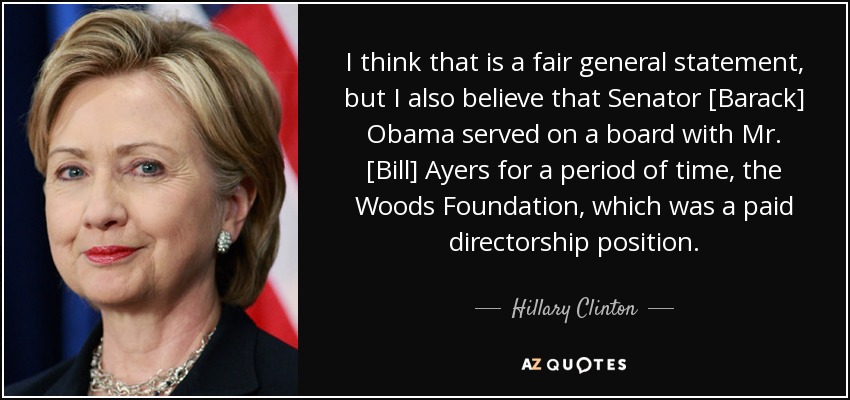 I think that is a fair general statement, but I also believe that Senator [Barack] Obama served on a board with Mr. [Bill] Ayers for a period of time, the Woods Foundation, which was a paid directorship position. - Hillary Clinton