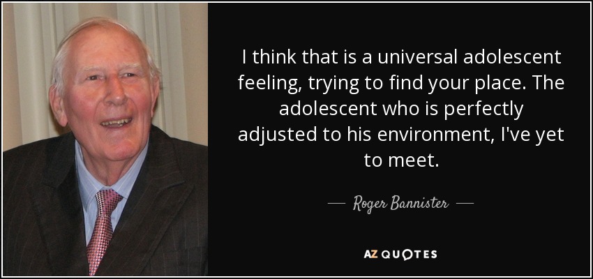 I think that is a universal adolescent feeling, trying to find your place. The adolescent who is perfectly adjusted to his environment, I've yet to meet. - Roger Bannister