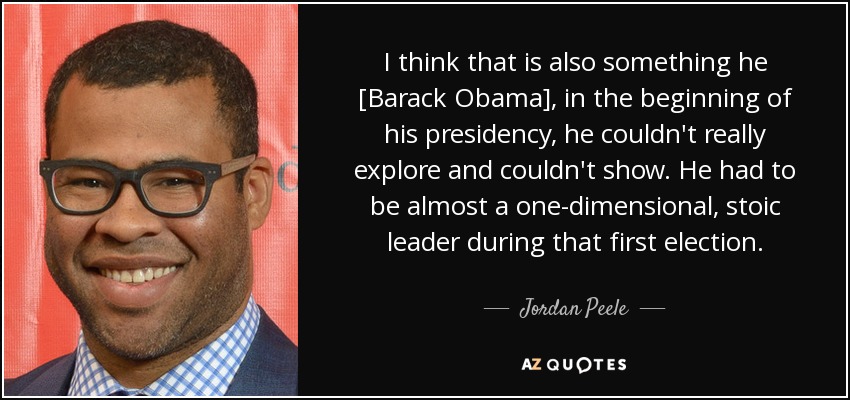 I think that is also something he [Barack Obama], in the beginning of his presidency, he couldn't really explore and couldn't show. He had to be almost a one-dimensional, stoic leader during that first election. - Jordan Peele