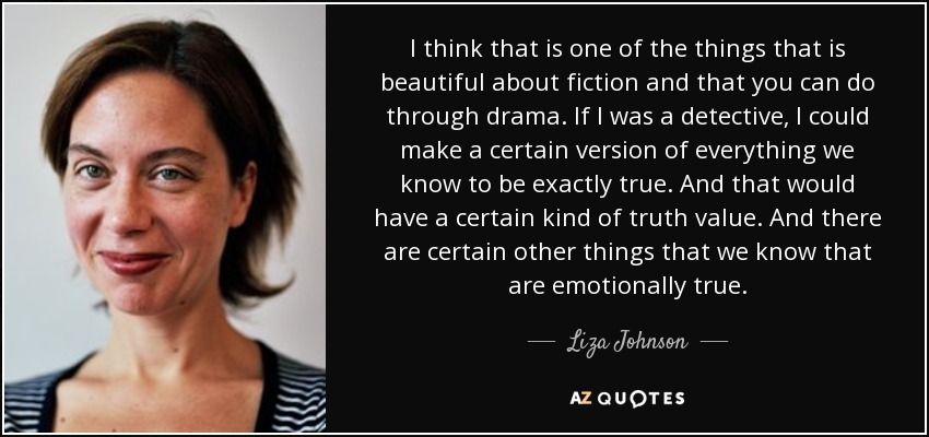I think that is one of the things that is beautiful about fiction and that you can do through drama. If I was a detective, I could make a certain version of everything we know to be exactly true. And that would have a certain kind of truth value. And there are certain other things that we know that are emotionally true. - Liza Johnson