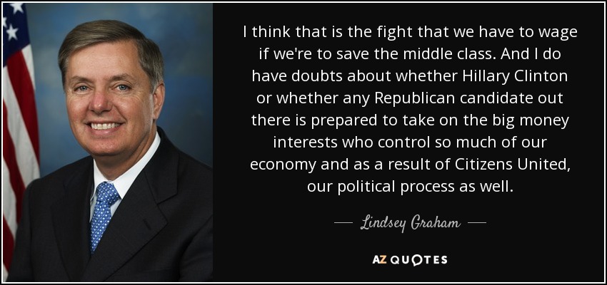 I think that is the fight that we have to wage if we're to save the middle class. And I do have doubts about whether Hillary Clinton or whether any Republican candidate out there is prepared to take on the big money interests who control so much of our economy and as a result of Citizens United, our political process as well. - Lindsey Graham