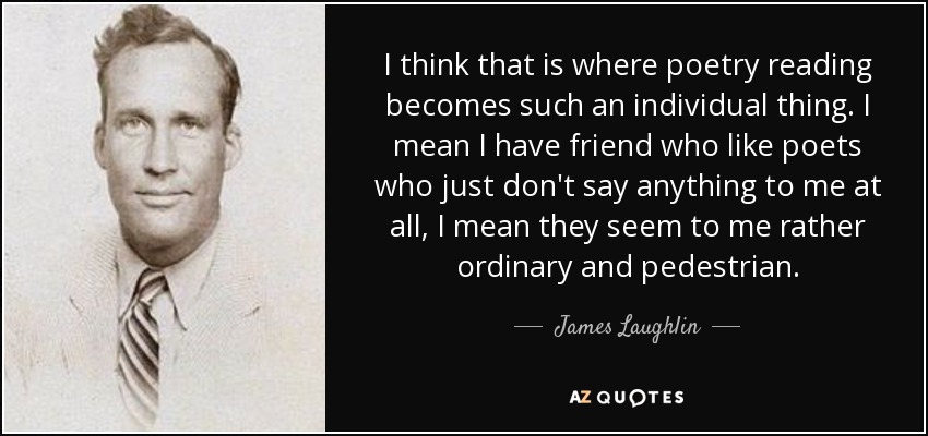 I think that is where poetry reading becomes such an individual thing. I mean I have friend who like poets who just don't say anything to me at all, I mean they seem to me rather ordinary and pedestrian. - James Laughlin