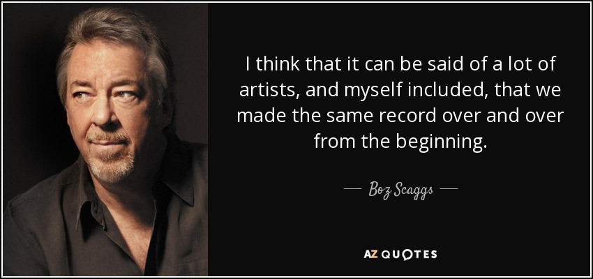 I think that it can be said of a lot of artists, and myself included, that we made the same record over and over from the beginning. - Boz Scaggs