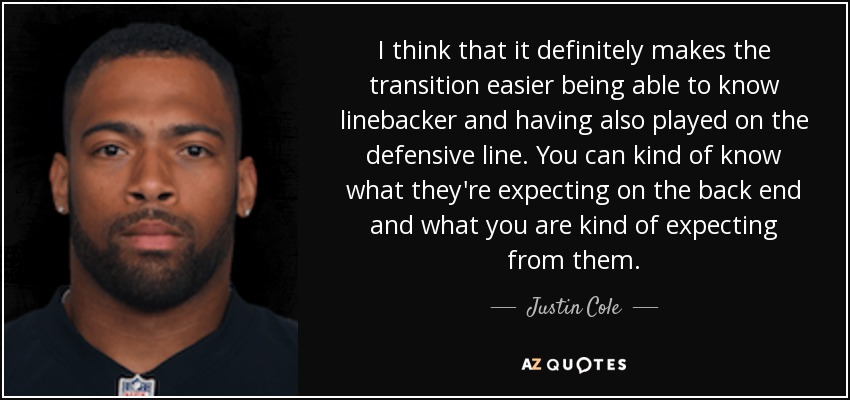 I think that it definitely makes the transition easier being able to know linebacker and having also played on the defensive line. You can kind of know what they're expecting on the back end and what you are kind of expecting from them. - Justin Cole