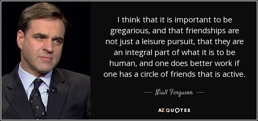 I think that it is important to be gregarious, and that friendships are not just a leisure pursuit, that they are an integral part of what it is to be human, and one does better work if one has a circle of friends that is active. - Niall Ferguson