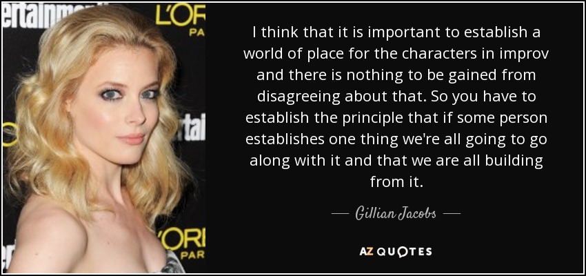 I think that it is important to establish a world of place for the characters in improv and there is nothing to be gained from disagreeing about that. So you have to establish the principle that if some person establishes one thing we're all going to go along with it and that we are all building from it. - Gillian Jacobs