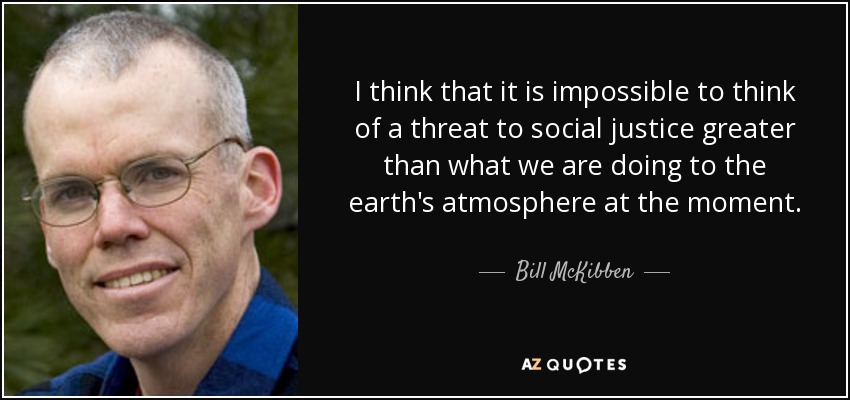 I think that it is impossible to think of a threat to social justice greater than what we are doing to the earth's atmosphere at the moment. - Bill McKibben