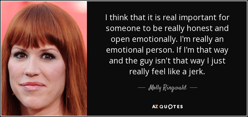 I think that it is real important for someone to be really honest and open emotionally. I'm really an emotional person. If I'm that way and the guy isn't that way I just really feel like a jerk. - Molly Ringwald