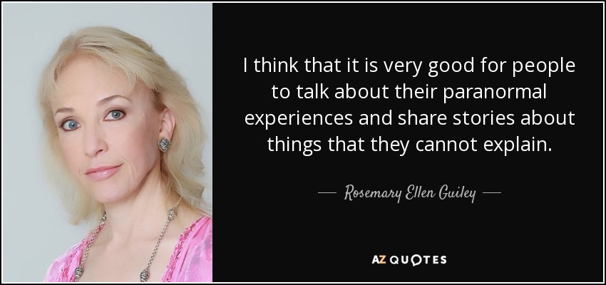 I think that it is very good for people to talk about their paranormal experiences and share stories about things that they cannot explain. - Rosemary Ellen Guiley