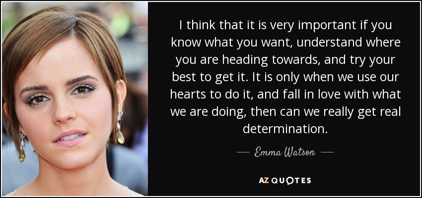 I think that it is very important if you know what you want, understand where you are heading towards, and try your best to get it. It is only when we use our hearts to do it, and fall in love with what we are doing, then can we really get real determination. - Emma Watson