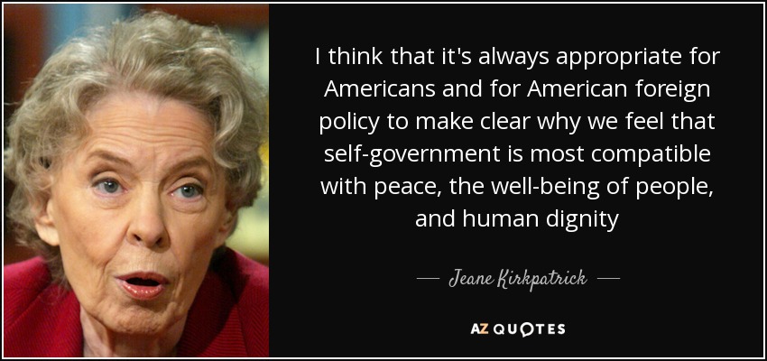 I think that it's always appropriate for Americans and for American foreign policy to make clear why we feel that self-government is most compatible with peace, the well-being of people, and human dignity - Jeane Kirkpatrick