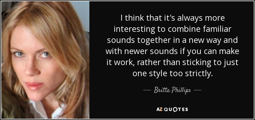 I think that it's always more interesting to combine familiar sounds together in a new way and with newer sounds if you can make it work, rather than sticking to just one style too strictly. - Britta Phillips