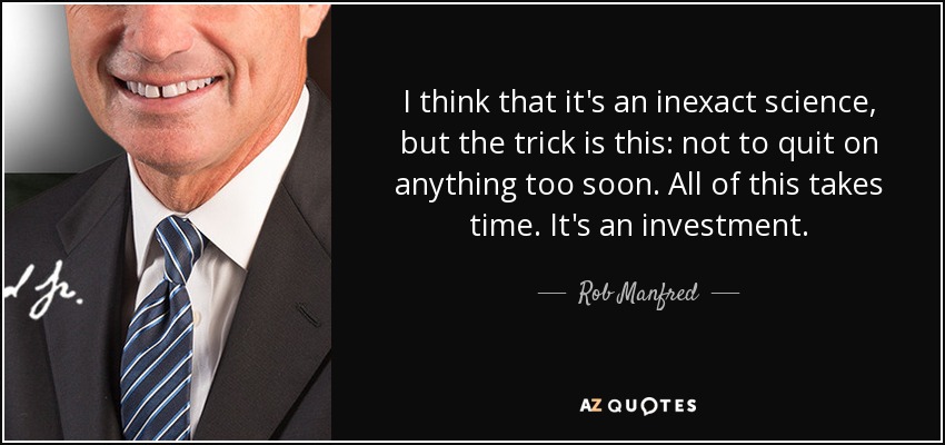 I think that it's an inexact science, but the trick is this: not to quit on anything too soon. All of this takes time. It's an investment. - Rob Manfred