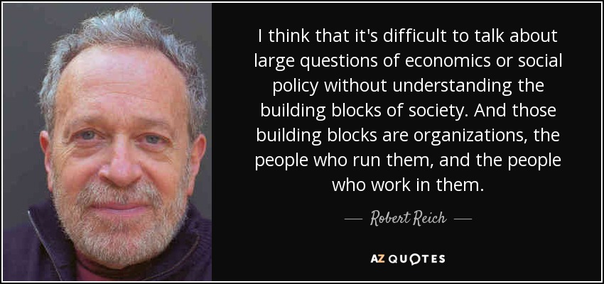 I think that it's difficult to talk about large questions of economics or social policy without understanding the building blocks of society. And those building blocks are organizations, the people who run them, and the people who work in them. - Robert Reich