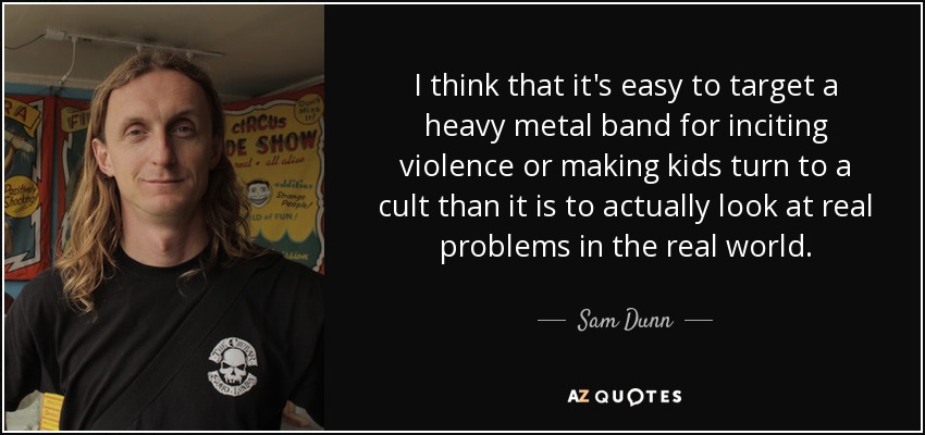 I think that it's easy to target a heavy metal band for inciting violence or making kids turn to a cult than it is to actually look at real problems in the real world. - Sam Dunn