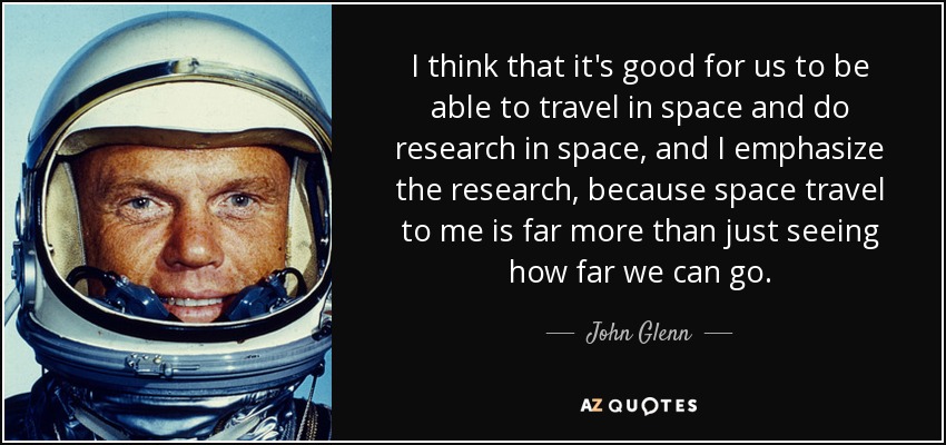 I think that it's good for us to be able to travel in space and do research in space, and I emphasize the research, because space travel to me is far more than just seeing how far we can go. - John Glenn