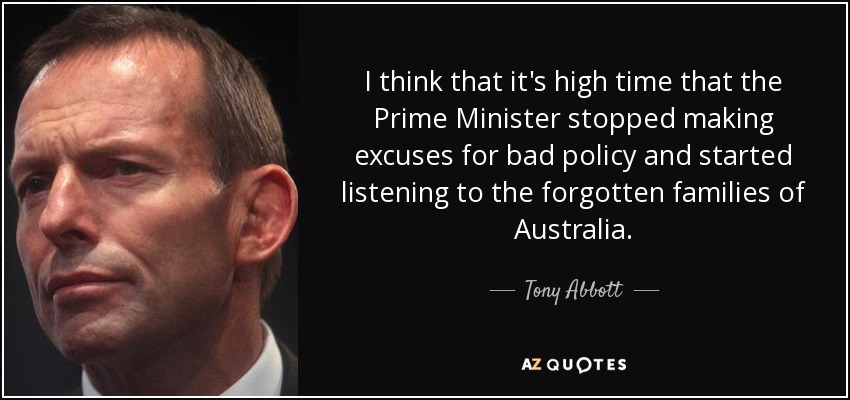 I think that it's high time that the Prime Minister stopped making excuses for bad policy and started listening to the forgotten families of Australia. - Tony Abbott