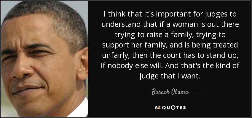 I think that it's important for judges to understand that if a woman is out there trying to raise a family, trying to support her family, and is being treated unfairly, then the court has to stand up, if nobody else will. And that's the kind of judge that I want. - Barack Obama