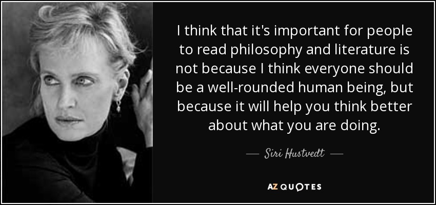 I think that it's important for people to read philosophy and literature is not because I think everyone should be a well-rounded human being, but because it will help you think better about what you are doing. - Siri Hustvedt