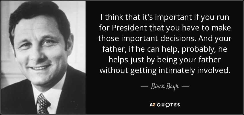 I think that it's important if you run for President that you have to make those important decisions. And your father, if he can help, probably, he helps just by being your father without getting intimately involved. - Birch Bayh