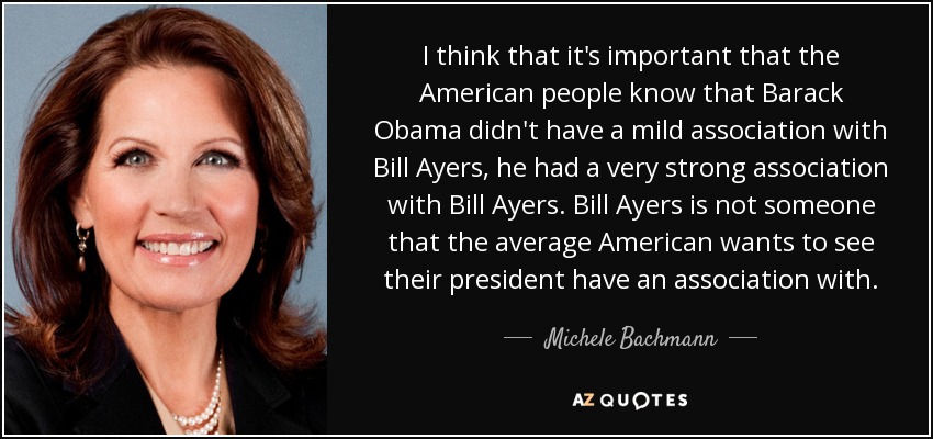 I think that it's important that the American people know that Barack Obama didn't have a mild association with Bill Ayers, he had a very strong association with Bill Ayers. Bill Ayers is not someone that the average American wants to see their president have an association with. - Michele Bachmann