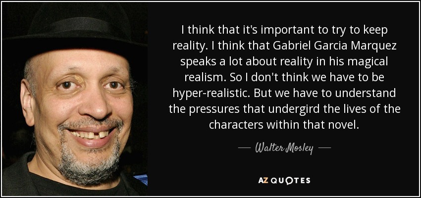 I think that it's important to try to keep reality. I think that Gabriel Garcia Marquez speaks a lot about reality in his magical realism. So I don't think we have to be hyper-realistic. But we have to understand the pressures that undergird the lives of the characters within that novel. - Walter Mosley