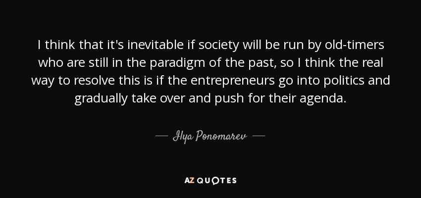 I think that it's inevitable if society will be run by old-timers who are still in the paradigm of the past, so I think the real way to resolve this is if the entrepreneurs go into politics and gradually take over and push for their agenda. - Ilya Ponomarev