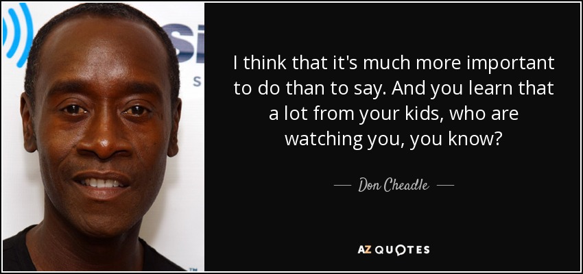 I think that it's much more important to do than to say. And you learn that a lot from your kids, who are watching you, you know? - Don Cheadle