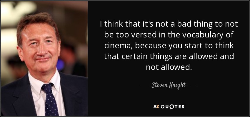 I think that it's not a bad thing to not be too versed in the vocabulary of cinema, because you start to think that certain things are allowed and not allowed. - Steven Knight