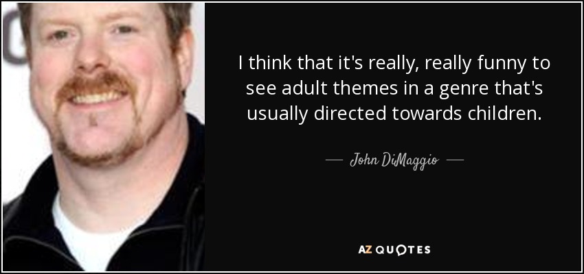 I think that it's really, really funny to see adult themes in a genre that's usually directed towards children. - John DiMaggio