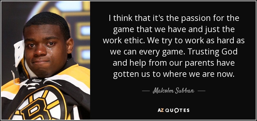 I think that it's the passion for the game that we have and just the work ethic. We try to work as hard as we can every game. Trusting God and help from our parents have gotten us to where we are now. - Malcolm Subban