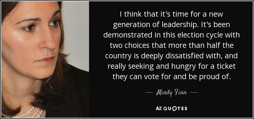 I think that it's time for a new generation of leadership. It's been demonstrated in this election cycle with two choices that more than half the country is deeply dissatisfied with, and really seeking and hungry for a ticket they can vote for and be proud of. - Mindy Finn