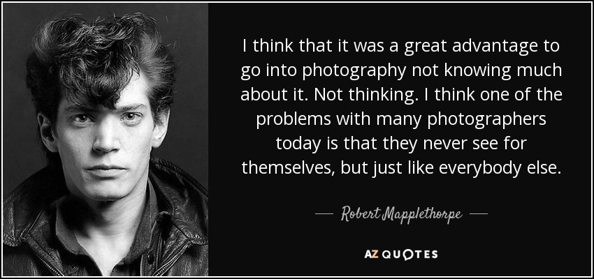 I think that it was a great advantage to go into photography not knowing much about it. Not thinking. I think one of the problems with many photographers today is that they never see for themselves, but just like everybody else. - Robert Mapplethorpe