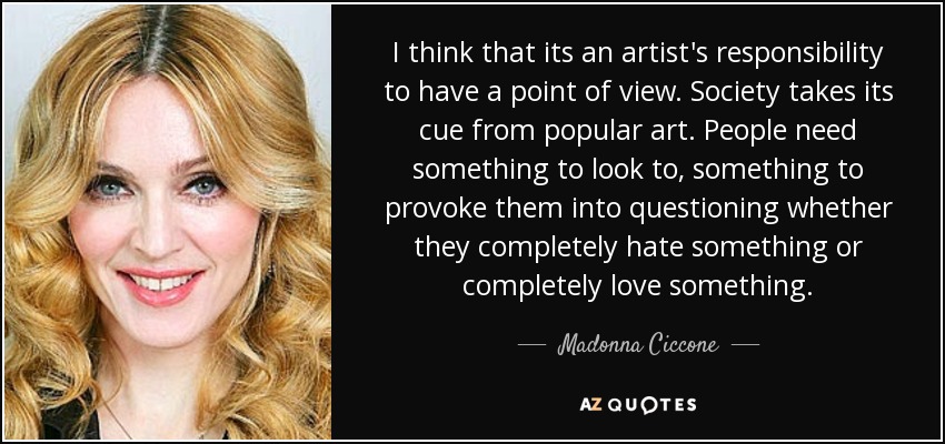I think that its an artist's responsibility to have a point of view. Society takes its cue from popular art. People need something to look to, something to provoke them into questioning whether they completely hate something or completely love something. - Madonna Ciccone