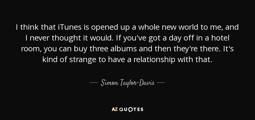 I think that iTunes is opened up a whole new world to me, and I never thought it would. If you've got a day off in a hotel room, you can buy three albums and then they're there. It's kind of strange to have a relationship with that. - Simon Taylor-Davis
