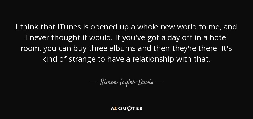 I think that iTunes is opened up a whole new world to me, and I never thought it would. If you've got a day off in a hotel room, you can buy three albums and then they're there. It's kind of strange to have a relationship with that. - Simon Taylor-Davis