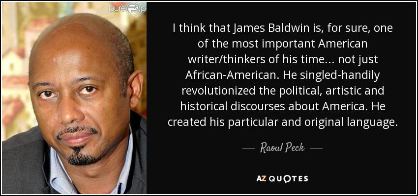 I think that James Baldwin is, for sure, one of the most important American writer/thinkers of his time... not just African-American. He singled-handily revolutionized the political, artistic and historical discourses about America. He created his particular and original language. - Raoul Peck