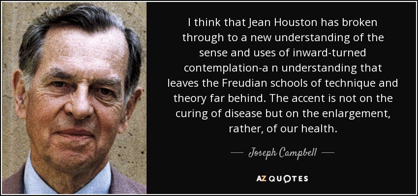 I think that Jean Houston has broken through to a new understanding of the sense and uses of inward-turned contemplation-a n understanding that leaves the Freudian schools of technique and theory far behind. The accent is not on the curing of disease but on the enlargement, rather, of our health. - Joseph Campbell