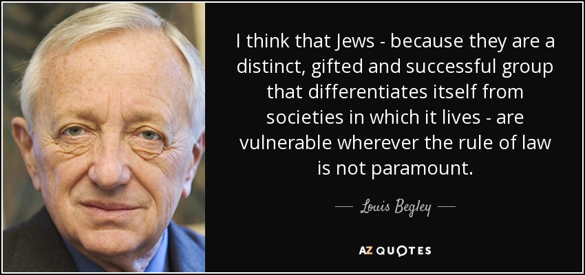 I think that Jews - because they are a distinct, gifted and successful group that differentiates itself from societies in which it lives - are vulnerable wherever the rule of law is not paramount. - Louis Begley