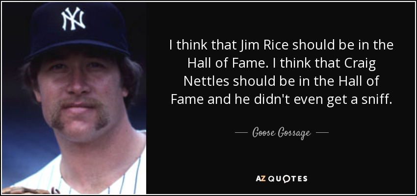I think that Jim Rice should be in the Hall of Fame. I think that Craig Nettles should be in the Hall of Fame and he didn't even get a sniff. - Goose Gossage