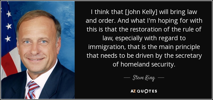 I think that [John Kelly] will bring law and order. And what I'm hoping for with this is that the restoration of the rule of law, especially with regard to immigration, that is the main principle that needs to be driven by the secretary of homeland security. - Steve King