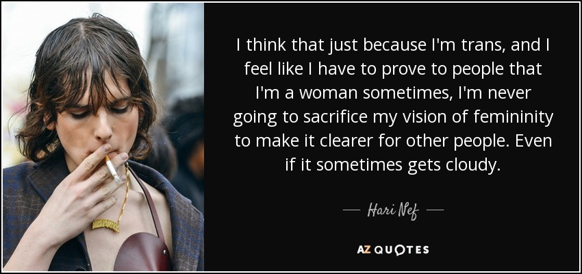 I think that just because I'm trans, and I feel like I have to prove to people that I'm a woman sometimes, I'm never going to sacrifice my vision of femininity to make it clearer for other people. Even if it sometimes gets cloudy. - Hari Nef